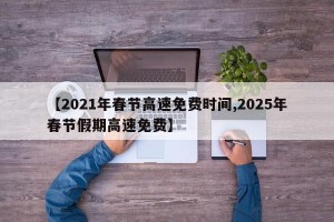 【2021年春节高速免费时间,2025年春节假期高速免费】