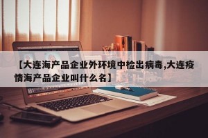 【大连海产品企业外环境中检出病毒,大连疫情海产品企业叫什么名】
