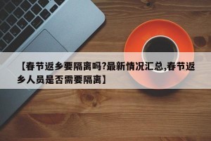 【春节返乡要隔离吗?最新情况汇总,春节返乡人员是否需要隔离】