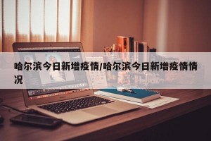 哈尔滨今日新增疫情/哈尔滨今日新增疫情情况