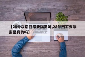 【28号以后回家要隔离吗,28号回家要隔离是真的吗】