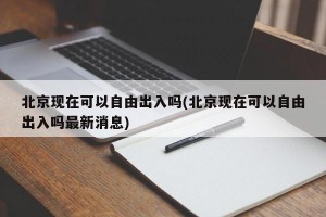 北京现在可以自由出入吗(北京现在可以自由出入吗最新消息)