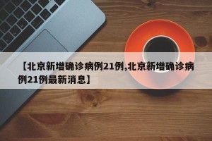 【北京新增确诊病例21例,北京新增确诊病例21例最新消息】