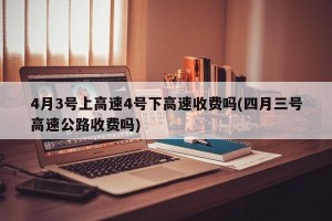4月3号上高速4号下高速收费吗(四月三号高速公路收费吗)
