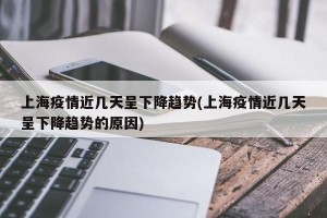 上海疫情近几天呈下降趋势(上海疫情近几天呈下降趋势的原因)