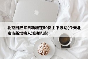 北京回应每日新增在50例上下波动(今天北京市新增病人活动轨迹)