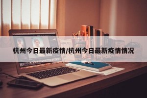 杭州今日最新疫情/杭州今日最新疫情情况