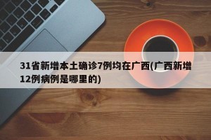 31省新增本土确诊7例均在广西(广西新增12例病例是哪里的)
