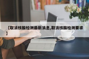 【取消核酸检测最新消息,取消核酸检测要求】
