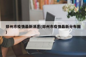 郑州市疫情最新消息(郑州市疫情最新分布图)