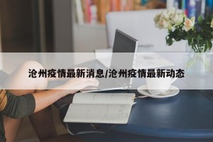 沧州疫情最新消息/沧州疫情最新动态