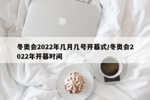 冬奥会2022年几月几号开幕式/冬奥会2022年开幕时间