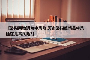 【洛阳两地调为中风险,河南洛阳疫情是中风险还是高风险?】