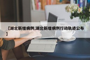 【湖北新增病例,湖北新增病例行动轨迹公布】