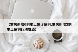 【重庆新增6例本土确诊病例,重庆新增2例本土病例行动轨迹】