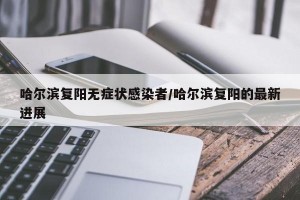 哈尔滨复阳无症状感染者/哈尔滨复阳的最新进展