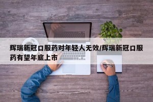 辉瑞新冠口服药对年轻人无效/辉瑞新冠口服药有望年底上市