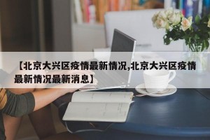 【北京大兴区疫情最新情况,北京大兴区疫情最新情况最新消息】