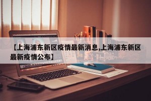 【上海浦东新区疫情最新消息,上海浦东新区最新疫情公布】