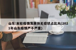 山东:本轮疫情发展快无症状占比大(2021年山东疫情严不严重)