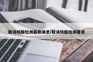 取消核酸检测最新消息/取消核酸检测要求